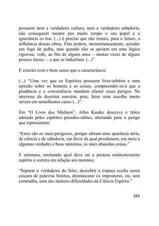 283
possuem nem a verdadeira cultura, nem a verdadeira sabedoria,
não conseguem manter por muito tempo o seu papel e a
ignorância os trai. (...) é preciso que não temais, para o futuro, a
influência dessas obras. Elas podem, momentaneamente, acender
um fogo de palha, mas quando não se apoiam em uma lógica
rigorosa, vede, ao fim de alguns anos – muitas vezes de alguns
poucos meses –, a que se reduziram. (...)‖
E conclui com o bom senso que o caracterizava:
(...) ―Uma vez que os Espíritos possuem livre-arbítrio e uma
opinião sobre os homens e as coisas, compreender-se-á que a
prudência e a conveniência mandam afastar esses perigos. No
interesse da doutrina convém, pois, fazer uma escolha muito
severa em semelhantes casos (...)‖.
Em ―O Livro dos Médiuns‖, Allan Kardec descreve a tática
adotada pelos espíritos pseudos-sábios, alertando para o perigo
que representam:
―Estes são os mais perigosos, porque afetam uma aparência séria,
de ciência e de sabedoria, em favor da qual proclamam, em meio a
algumas verdades e boas máximas, as mais absurdas coisas.‖
E arremata, ensinando qual deva ser a postura eminentemente
espírita e correta em relação aos mesmos:
―Separar o verdadeiro do falso, descobrir a trapaça oculta numa
cascata de palavras bonitas, desmascarar os impostores, eis, sem
contradita, uma das maiores dificuldades da Ciência Espírita.‖
 