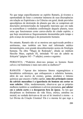 284
No que tange especificamente ao espírito Ramatis, já tivemos a
oportunidade de listar e comentar inúmeras de suas discrepâncias
em relação ao Espiritismo e às Ciências em geral, desde previsões
apocalípticas de destruição do planeta que não se cumpriram até
descrições pormenorizadas da topografia marciana que em nada
se assemelham à verdadeira conformação daquele planeta, teses
estas que funcionaram como carros-chefes do citado espírito, e
que hoje encontram-se fragorosamente desmentidas pelo tempo e
pelo avanço da tecnologia e do pensamento humano.
No entanto, Ramatis não só se mostrou um equivocado profeta e
astrônomo, mas também um bem mal informado médico
dermatologista, com grande desconhecimento acerca da fisiologia
humana. Na obra ―Magia de Redenção‖, ditada ao médium
Hercílio Maes, capítulo IX, intitulado ―O uso do cabelo na
feitiçaria‖ (página 163 - 7ª edição), consta o seguinte:
PERGUNTA –―Poderíeis dizer-nos porque os homens ficam
calvos e tal fenômeno é mais raro entre as mulheres?‖
RAMATIS –―Apesar dos inúmeros fatores organogênicos e
hereditários enfermiços, que enfraquecem a cabeleira humana,
além do uso nocivo de cremes, gomas, produtos e tinturas
químicas que atacam o bulbo capilar, uma das principais causas
da calvície masculina é a ignorância do homem em cortar os
seus cabelos. Aliás, modernamente, observa-se que as próprias
mulheres também se candidatam à calvície prematura, por adotar
em o cabelo curto e o deceparem fora de época. As leis que
disciplinam os fenômenos da vida física, etérica, astralina ou
mental, na verdade derivam-se de um só lei imutável e eterna – a
Lei Divina da Criação Cósmica! Ela é a mesma lei que rege a
 