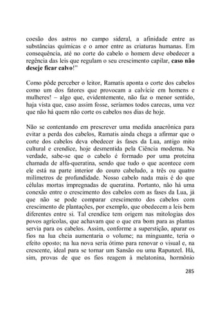 285
coesão dos astros no campo sideral, a afinidade entre as
substâncias químicas e o amor entre as criaturas humanas. Em
consequência, até no corte do cabelo o homem deve obedecer a
regência das leis que regulam o seu crescimento capilar, caso não
deseje ficar calvo!‖
Como pôde perceber o leitor, Ramatis aponta o corte dos cabelos
como um dos fatores que provocam a calvície em homens e
mulheres! – algo que, evidentemente, não faz o menor sentido,
haja vista que, caso assim fosse, seríamos todos carecas, uma vez
que não há quem não corte os cabelos nos dias de hoje.
Não se contentando em prescrever uma medida anacrônica para
evitar a perda dos cabelos, Ramatis ainda chega a afirmar que o
corte dos cabelos deva obedecer às fases da Lua, antigo mito
cultural e crendice, hoje desmentida pela Ciência moderna. Na
verdade, sabe-se que o cabelo é formado por uma proteína
chamada de alfa-queratina, sendo que tudo o que acontece com
ele está na parte interior do couro cabeludo, a três ou quatro
milímetros de profundidade. Nosso cabelo nada mais é do que
células mortas impregnadas de queratina. Portanto, não há uma
conexão entre o crescimento dos cabelos com as fases da Lua, já
que não se pode comparar crescimento dos cabelos com
crescimento de plantações, por exemplo, que obedecem a leis bem
diferentes entre si. Tal crendice tem origem nas mitologias dos
povos agrícolas, que achavam que o que era bom para as plantas
servia para os cabelos. Assim, conforme a superstição, aparar os
fios na lua cheia aumentaria o volume; na minguante, teria o
efeito oposto; na lua nova seria ótimo para renovar o visual e, na
crescente, ideal para se tornar um Sansão ou uma Rapunzel. Há,
sim, provas de que os fios reagem à melatonina, hormônio
 