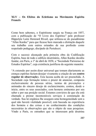 287
XLV – Os Efeitos do Ecletismo no Movimento Espírita
Francês
Como bem sabemos, o Espiritismo surgiu na França em 1857,
com a publicação de ―O Livro dos Espíritos‖ pelo professor
Hippolyte León Denizard Rivail, que utilizou-se do pseudônimo
―Allan Kardec‖ para que ficasse bem marcada a distinção daquele
seu trabalho com outros oriundos de sua profissão como
respeitado pedagogo, discípulo de Pestalozzi.
Com o sucesso alcançado pela primeira obra da Codificação
Espírita, base de todo o edifício doutrinário, Allan Kardec decidiu
fundar, em Paris, a 1º de abril de 1858, a ―Sociedade Parisiense de
Estudos Espíritas‖, cuja existência justificou da seguinte maneira:
―A extensão por assim dizer universal que tomam diariamente as
crenças espíritas faziam desejar vivamente a criação de um centro
regular de observações. Esta lacuna acaba de ser preenchida. A
Sociedade cuja formação temos o prazer de anunciar, composta
exclusivamente de pessoas sérias, isentas de prevenções e
animadas do sincero desejo de esclarecimento, contou, desde o
início, entre os seus associados, com homens eminentes por seu
saber e por sua posição social. Estamos convictos de que ela está
chamada a prestar incontestáveis serviços à constatação da
verdade. Sua lei orgânica lhe assegura uma homogeneidade sem a
qual não haverá vitalidade possível; está baseada na experiência
dos homens e das coisas e no conhecimento das condições
necessárias às observações que são o objeto de suas pesquisas.
Vindo a Paris, os estranhos que se interessam pela doutrina
 