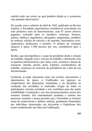 288
espírita terão um centro ao qual poderão dirigir-se e comunicar
suas próprias observações‖.
De acordo com o relatório de abril de 1862, publicado na Revista
Espírita, a Sociedade experimentou considerável crescimento em
seus primeiros anos de funcionamento, com 87 sócios efetivos
pagantes, contando entre os membros: cientistas, literatos,
artistas, médicos, engenheiros, advogados, magistrados, membros
da nobreza, oficiais do exército e da marinha, funcionários civis,
empresários, professores e artesãos. O número de visitantes
chegava a quase 1.500 pessoas por ano, considerável para a
época.
Kardec, que desempenhava o cargo de presidente desde a criação
da entidade, fatigado com o excesso de trabalho e aborrecido com
as querelas administrativas, por várias vezes, externou o desejo de
renunciar. Instado, porém, pelos Espíritos coordenadores do
trabalho, continuou no exercício da presidência até a data de sua
desencarnação.
Conforme se pode claramente notar em escritos, documentos e
depoimentos da época, o Codificador era rigoroso no
cumprimento das disposições estatutárias e na disciplina na
condução das atividades aí realizadas. Exigia de todos os
participantes extrema seriedade e isso contribuiu para dar muita
credibilidade à instituição e aos seus pronunciamentos acerca dos
assuntos tratados. Era extremamente prudente e austero nos
pareceres exarados e nunca permitiu que a Sociedade se tornasse
arena de controvérsias e debates estéreis, geralmente fomentados
por indivíduos interessados em desviarem o Espiritismo dos
rumos estabelecidos nas obras da Codificação.
 