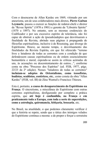 289
Com o desencarne de Allan Kardec em 1869, vitimado por um
aneurisma, um de seus colaboradores mais diretos, Pierre Gaëtan
Leymarie, passou a exercer as funções de redator-chefe e diretor
da ―Revue Spirite‖ (1870 a 1901) e gerente da ―Librairie Spirite‖
(1870 a 1897). No entanto, sem as mesmas credenciais do
Codificador e por seu excessivo espírito de tolerância, não foi
capaz de obstruir a ação de (pseudo)adeptos que desvirtuaram a
finalidade da Revista, abrindo suas páginas à propaganda de
filosofias espiritualistas, inclusive à de Roustaing, que diverge do
Espiritismo. Houve, ao mesmo tempo, o desvirtuamento das
finalidades da Revista Espírita, em que foi oferecido ―terreno
livre a lutadores de todas as correntes com a condição de que
defendessem causas espiritualistas ou de ordem essencialmente
humanitária e moral, expondo-se assim às críticas acirradas de
uns, às acusações ou descontentamento de outros...‖, conforme
conta na obra "Processo dos Espíritas" (ed. FEB, 1977, págs.
22/23 da 2ª edição). Nesses "lutadores de todas as correntes"
incluíam-se adeptos do Orientalismo, como teosofistas,
budistas, ocultistas, esotéricos, etc., como consta da obra ―Allan
Kardec‖ (FEB, vol. III) de Zêus Wantuil e Francisco Thiesen.
Esta é, portanto, a causa do desaparecimento do Espiritismo na
França. O sincretismo, a miscelânea do Espiritismo com outras
correntes espiritualistas, desfigurando por completo a prática
espírita, que até hoje é confundida, na França e em
praticamente toda a Europa, com toda a sorte de superstições,
como a astrologia, quiromancia, feitiçaria, bruxaria, etc.
No Brasil, na atualidade, o que podemos claramente verificar é
que a história se repete, sendo que a tática dos inimigos velados
do Espiritismo continua a mesma: a de propor e forçar a sorrateira
 