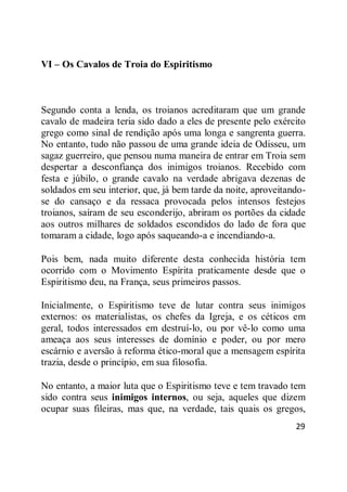 29
VI – Os Cavalos de Troia do Espiritismo
Segundo conta a lenda, os troianos acreditaram que um grande
cavalo de madeira teria sido dado a eles de presente pelo exército
grego como sinal de rendição após uma longa e sangrenta guerra.
No entanto, tudo não passou de uma grande ideia de Odisseu, um
sagaz guerreiro, que pensou numa maneira de entrar em Troia sem
despertar a desconfiança dos inimigos troianos. Recebido com
festa e júbilo, o grande cavalo na verdade abrigava dezenas de
soldados em seu interior, que, já bem tarde da noite, aproveitando-
se do cansaço e da ressaca provocada pelos intensos festejos
troianos, saíram de seu esconderijo, abriram os portões da cidade
aos outros milhares de soldados escondidos do lado de fora que
tomaram a cidade, logo após saqueando-a e incendiando-a.
Pois bem, nada muito diferente desta conhecida história tem
ocorrido com o Movimento Espírita praticamente desde que o
Espiritismo deu, na França, seus primeiros passos.
Inicialmente, o Espiritismo teve de lutar contra seus inimigos
externos: os materialistas, os chefes da Igreja, e os céticos em
geral, todos interessados em destruí-lo, ou por vê-lo como uma
ameaça aos seus interesses de domínio e poder, ou por mero
escárnio e aversão à reforma ético-moral que a mensagem espírita
trazia, desde o princípio, em sua filosofia.
No entanto, a maior luta que o Espiritismo teve e tem travado tem
sido contra seus inimigos internos, ou seja, aqueles que dizem
ocupar suas fileiras, mas que, na verdade, tais quais os gregos,
 
