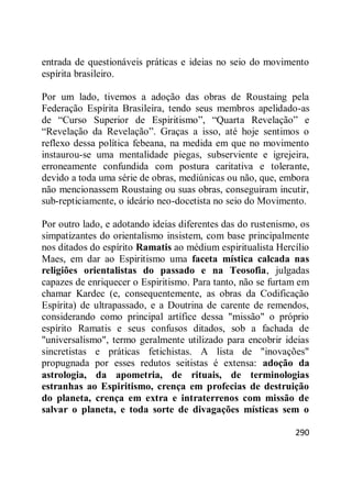 290
entrada de questionáveis práticas e ideias no seio do movimento
espírita brasileiro.
Por um lado, tivemos a adoção das obras de Roustaing pela
Federação Espírita Brasileira, tendo seus membros apelidado-as
de ―Curso Superior de Espiritismo‖, ―Quarta Revelação‖ e
―Revelação da Revelação‖. Graças a isso, até hoje sentimos o
reflexo dessa política febeana, na medida em que no movimento
instaurou-se uma mentalidade piegas, subserviente e igrejeira,
erroneamente confundida com postura caritativa e tolerante,
devido a toda uma série de obras, mediúnicas ou não, que, embora
não mencionassem Roustaing ou suas obras, conseguiram incutir,
sub-repticiamente, o ideário neo-docetista no seio do Movimento.
Por outro lado, e adotando ideias diferentes das do rustenismo, os
simpatizantes do orientalismo insistem, com base principalmente
nos ditados do espírito Ramatis ao médium espiritualista Hercílio
Maes, em dar ao Espiritismo uma faceta mística calcada nas
religiões orientalistas do passado e na Teosofia, julgadas
capazes de enriquecer o Espiritismo. Para tanto, não se furtam em
chamar Kardec (e, consequentemente, as obras da Codificação
Espírita) de ultrapassado, e a Doutrina de carente de remendos,
considerando como principal artífice dessa "missão" o próprio
espírito Ramatis e seus confusos ditados, sob a fachada de
"universalismo", termo geralmente utilizado para encobrir ideias
sincretistas e práticas fetichistas. A lista de "inovações"
propugnada por esses redutos seitistas é extensa: adoção da
astrologia, da apometria, de rituais, de terminologias
estranhas ao Espiritismo, crença em profecias de destruição
do planeta, crença em extra e intraterrenos com missão de
salvar o planeta, e toda sorte de divagações místicas sem o
 