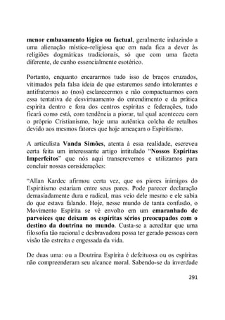 291
menor embasamento lógico ou factual, geralmente induzindo a
uma alienação místico-religiosa que em nada fica a dever às
religiões dogmáticas tradicionais, só que com uma faceta
diferente, de cunho essencialmente esotérico.
Portanto, enquanto encararmos tudo isso de braços cruzados,
vitimados pela falsa ideia de que estaremos sendo intolerantes e
antifraternos ao (nos) esclarecermos e não compactuarmos com
essa tentativa de desvirtuamento do entendimento e da prática
espírita dentro e fora dos centros espíritas e federações, tudo
ficará como está, com tendência a piorar, tal qual aconteceu com
o próprio Cristianismo, hoje uma autêntica colcha de retalhos
devido aos mesmos fatores que hoje ameaçam o Espiritismo.
A articulista Vanda Simões, atenta à essa realidade, escreveu
certa feita um interessante artigo intitulado ―Nossos Espíritas
Imperfeitos‖ que nós aqui transcrevemos e utilizamos para
concluir nossas considerações:
―Allan Kardec afirmou certa vez, que os piores inimigos do
Espiritismo estariam entre seus pares. Pode parecer declaração
demasiadamente dura e radical, mas veio dele mesmo e ele sabia
do que estava falando. Hoje, nesse mundo de tanta confusão, o
Movimento Espírita se vê envolto em um emaranhado de
parvoíces que deixam os espíritas sérios preocupados com o
destino da doutrina no mundo. Custa-se a acreditar que uma
filosofia tão racional e desbravadora possa ter gerado pessoas com
visão tão estreita e engessada da vida.
De duas uma: ou a Doutrina Espírita é defeituosa ou os espíritas
não compreenderam seu alcance moral. Sabendo-se da inverdade
 