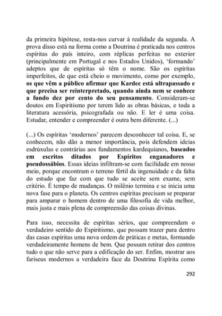 292
da primeira hipótese, resta-nos curvar à realidade da segunda. A
prova disso está na forma como a Doutrina é praticada nos centros
espíritas do país inteiro, com réplicas perfeitas no exterior
(principalmente em Portugal e nos Estados Unidos), ‗formando‘
adeptos que de espíritas só têm o nome. São os espíritas
imperfeitos, de que está cheio o movimento, como por exemplo,
os que vêm a público afirmar que Kardec está ultrapassado e
que precisa ser reinterpretado, quando ainda nem se conhece
a fundo dez por cento do seu pensamento. Consideram-se
doutos em Espiritismo por terem lido as obras básicas, e toda a
literatura acessória, psicografada ou não. E ler é uma coisa.
Estudar, entender e compreender é outra bem diferente. (...)
(...) Os espíritas ‗modernos‘ parecem desconhecer tal coisa. E, se
conhecem, não dão a menor importância, pois defendem ideias
esdrúxulas e contrárias aos fundamentos kardequianos, baseados
em escritos ditados por Espíritos enganadores e
pseudossábios. Essas ideias infiltram-se com facilidade em nosso
meio, porque encontram o terreno fértil da ingenuidade e da falta
do estudo que faz com que tudo se aceite sem exame, sem
critério. É tempo de mudanças. O milênio termina e se inicia uma
nova fase para o planeta. Os centros espíritas precisam se preparar
para amparar o homem dentro de uma filosofia de vida melhor,
mais justa e mais plena de compreensão das coisas divinas.
Para isso, necessita de espíritas sérios, que compreendam o
verdadeiro sentido do Espiritismo, que possam trazer para dentro
das casas espíritas uma nova ordem de práticas e metas, formando
verdadeiramente homens de bem. Que possam retirar dos centros
tudo o que não serve para a edificação do ser. Enfim, mostrar aos
fariseus modernos a verdadeira face da Doutrina Espírita como
 