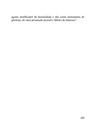 293
agente modificador da humanidade e não como instrumento de
gloríolas, de mera promoção pessoal e fábrica de fantasias‖.
 