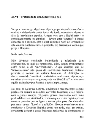 294
XLVI – Fraternidade sim, Sincretismo não
Vez por outra surge alguém ou algum grupo atacando a coerência
espírita e defendendo certas ideias de fundo ecumenista dentro e
fora do movimento espírita. Alegam eles que o Espiritismo – e
consequentemente os espíritas – devam estar ―abertos‖ a outras
concepções e ensinos, sem o qual correm o risco de tornarem-se
intolerantes e antifraternos, e, portanto, em dissonância com o que
prega a Doutrina.
Nada mais falacioso.
Não devemos confundir fraternidade e tolerância com
ecumenismo, ao qual os ramatisistas, aliás, deram erroneamente
outro nome, o de ―universalismo‖. O que chamam eles de
―universalismo‖ não passa de sincretismo, fenômeno bastante
presente e comum na cultura brasileira. A definição de
sincretismo é de ―uma fusão de doutrinas de diversas origens, seja
na esfera das crenças religiosas, seja nas filosóficas‖, exatamente
aquilo estimulado por Ramatis e seus simpatizantes.
No caso da Doutrina Espírita, obviamente reconhecemos alguns
pontos em comum com outras correntes filosóficas e até mesmo
com algumas crenças religiosas, porém analisando com mais
profundidade tais similitudes, veremos que a visão espírita possui
nuances próprias que as ligam a outros princípios não abraçados
por essas outras filosofias e religiões. Evocar semelhanças sem
considerar a Doutrina Espírita como um todo, mas em partes,
certamente conduz a essas frustradas tentativas de comparação e
 