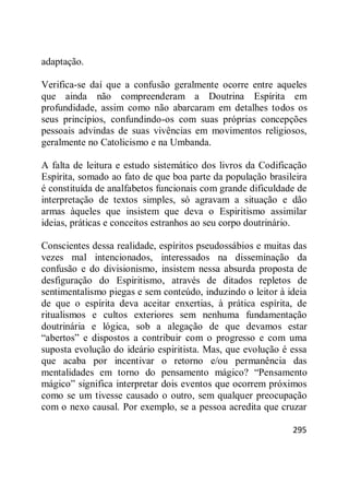 295
adaptação.
Verifica-se daí que a confusão geralmente ocorre entre aqueles
que ainda não compreenderam a Doutrina Espírita em
profundidade, assim como não abarcaram em detalhes todos os
seus princípios, confundindo-os com suas próprias concepções
pessoais advindas de suas vivências em movimentos religiosos,
geralmente no Catolicismo e na Umbanda.
A falta de leitura e estudo sistemático dos livros da Codificação
Espírita, somado ao fato de que boa parte da população brasileira
é constituída de analfabetos funcionais com grande dificuldade de
interpretação de textos simples, só agravam a situação e dão
armas àqueles que insistem que deva o Espiritismo assimilar
ideias, práticas e conceitos estranhos ao seu corpo doutrinário.
Conscientes dessa realidade, espíritos pseudossábios e muitas das
vezes mal intencionados, interessados na disseminação da
confusão e do divisionismo, insistem nessa absurda proposta de
desfiguração do Espiritismo, através de ditados repletos de
sentimentalismo piegas e sem conteúdo, induzindo o leitor à ideia
de que o espírita deva aceitar enxertias, à prática espírita, de
ritualismos e cultos exteriores sem nenhuma fundamentação
doutrinária e lógica, sob a alegação de que devamos estar
―abertos‖ e dispostos a contribuir com o progresso e com uma
suposta evolução do ideário espiritista. Mas, que evolução é essa
que acaba por incentivar o retorno e/ou permanência das
mentalidades em torno do pensamento mágico? ―Pensamento
mágico‖ significa interpretar dois eventos que ocorrem próximos
como se um tivesse causado o outro, sem qualquer preocupação
com o nexo causal. Por exemplo, se a pessoa acredita que cruzar
 