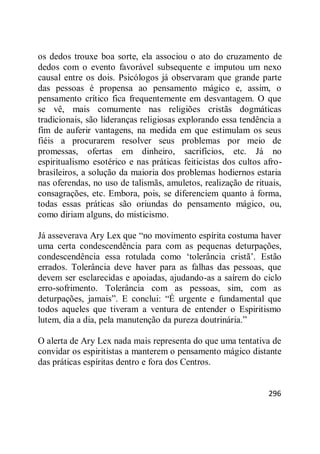 296
os dedos trouxe boa sorte, ela associou o ato do cruzamento de
dedos com o evento favorável subsequente e imputou um nexo
causal entre os dois. Psicólogos já observaram que grande parte
das pessoas é propensa ao pensamento mágico e, assim, o
pensamento crítico fica frequentemente em desvantagem. O que
se vê, mais comumente nas religiões cristãs dogmáticas
tradicionais, são lideranças religiosas explorando essa tendência a
fim de auferir vantagens, na medida em que estimulam os seus
fiéis a procurarem resolver seus problemas por meio de
promessas, ofertas em dinheiro, sacrifícios, etc. Já no
espiritualismo esotérico e nas práticas feiticistas dos cultos afro-
brasileiros, a solução da maioria dos problemas hodiernos estaria
nas oferendas, no uso de talismãs, amuletos, realização de rituais,
consagrações, etc. Embora, pois, se diferenciem quanto à forma,
todas essas práticas são oriundas do pensamento mágico, ou,
como diriam alguns, do misticismo.
Já asseverava Ary Lex que ―no movimento espírita costuma haver
uma certa condescendência para com as pequenas deturpações,
condescendência essa rotulada como ‗tolerância cristã‘. Estão
errados. Tolerância deve haver para as falhas das pessoas, que
devem ser esclarecidas e apoiadas, ajudando-as a saírem do ciclo
erro-sofrimento. Tolerância com as pessoas, sim, com as
deturpações, jamais‖. E conclui: ―É urgente e fundamental que
todos aqueles que tiveram a ventura de entender o Espiritismo
lutem, dia a dia, pela manutenção da pureza doutrinária.‖
O alerta de Ary Lex nada mais representa do que uma tentativa de
convidar os espiritistas a manterem o pensamento mágico distante
das práticas espíritas dentro e fora dos Centros.
 