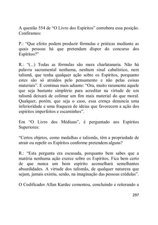 297
A questão 554 de ―O Livro dos Espíritos‖ corrobora essa posição.
Confiramos:
P.: ―Que efeito podem produzir fórmulas e práticas mediante as
quais pessoas há que pretendam dispor do concurso dos
Espíritos?‖
R.: ―(...) Todas as fórmulas são mera charlatanaria. Não há
palavra sacramental nenhuma, nenhum sinal cabalístico, nem
talismã, que tenha qualquer ação sobre os Espíritos, porquanto
estes são só atraídos pelo pensamento e não pelas coisas
materiais‖. E continua mais adiante: ―Ora, muito raramente aquele
que seja bastante simplório para acreditar na virtude de um
talismã deixará de colimar um fim mais material do que moral.
Qualquer, porém, que seja o caso, essa crença denuncia uma
inferioridade e uma fraqueza de ideias que favorecem a ação dos
espíritos imperfeitos e escarninhos‖.
Em ―O Livro dos Médiuns‖, é perguntado aos Espíritos
Superiores:
―Certos objetos, como medalhas e talismãs, têm a propriedade de
atrair ou repelir os Espíritos conforme pretendem alguns?
R.: ―Esta pergunta era escusada, porquanto bem sabes que a
matéria nenhuma ação exerce sobre os Espíritos. Fica bem certo
de que nunca um bom espírito aconselhará semelhantes
absurdidades. A virtude dos talismãs, de qualquer natureza que
sejam, jamais existiu, senão, na imaginação das pessoas crédulas‖.
O Codificador Allan Kardec comentou, concluindo e reiterando a
 