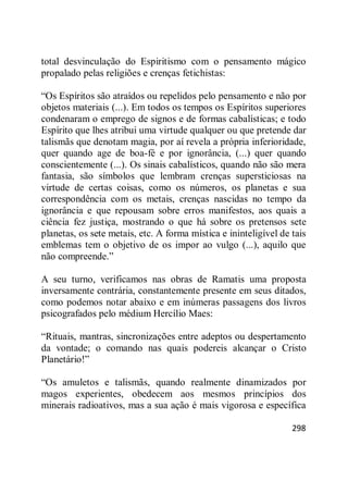 298
total desvinculação do Espiritismo com o pensamento mágico
propalado pelas religiões e crenças fetichistas:
―Os Espíritos são atraídos ou repelidos pelo pensamento e não por
objetos materiais (...). Em todos os tempos os Espíritos superiores
condenaram o emprego de signos e de formas cabalísticas; e todo
Espírito que lhes atribui uma virtude qualquer ou que pretende dar
talismãs que denotam magia, por aí revela a própria inferioridade,
quer quando age de boa-fé e por ignorância, (...) quer quando
conscientemente (...). Os sinais cabalísticos, quando não são mera
fantasia, são símbolos que lembram crenças supersticiosas na
virtude de certas coisas, como os números, os planetas e sua
correspondência com os metais, crenças nascidas no tempo da
ignorância e que repousam sobre erros manifestos, aos quais a
ciência fez justiça, mostrando o que há sobre os pretensos sete
planetas, os sete metais, etc. A forma mística e ininteligível de tais
emblemas tem o objetivo de os impor ao vulgo (...), aquilo que
não compreende.‖
A seu turno, verificamos nas obras de Ramatis uma proposta
inversamente contrária, constantemente presente em seus ditados,
como podemos notar abaixo e em inúmeras passagens dos livros
psicografados pelo médium Hercílio Maes:
―Rituais, mantras, sincronizações entre adeptos ou despertamento
da vontade; o comando nas quais podereis alcançar o Cristo
Planetário!‖
―Os amuletos e talismãs, quando realmente dinamizados por
magos experientes, obedecem aos mesmos princípios dos
minerais radioativos, mas a sua ação é mais vigorosa e específica
 
