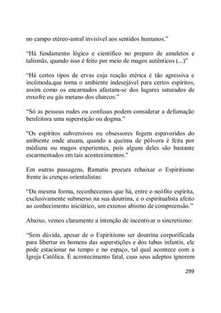 299
no campo etéreo-astral invisível aos sentidos humanos.‖
―Há fundamento lógico e científico no preparo de amuletos e
talismãs, quando isso é feito por meio de magos autênticos (...)‖
―Há certos tipos de ervas cuja reação etérica é tão agressiva e
incômoda,que torna o ambiente indesejável para certos espíritos,
assim como os encarnados afastam-se dos lugares saturados de
enxofre ou gás metano dos charcos.‖
―Só as pessoas rudes ou confusas podem considerar a defumação
benfeitora uma superstição ou dogma.‖
"Os espíritos subversivos ou obsessores fogem espavoridos do
ambiente onde atuam, quando a queima de pólvora é feita por
médiuns ou magos experientes, pois alguns deles são bastante
escarmentados em tais acontecimentos."
Em outras passagens, Ramatis procura rebaixar o Espiritismo
frente às crenças orientalistas:
―Da mesma forma, reconhecemos que há, entre o neófito espírita,
exclusivamente submerso na sua doutrina, e o espiritualista afeito
ao conhecimento iniciático, um extenso abismo de compreensão.‖
Abaixo, vemos claramente a intenção de incentivar o sincretismo:
―Sem dúvida, apesar de o Espiritismo ser doutrina corporificada
para libertar os homens das superstições e dos tabus infantis, ele
pode estacionar no tempo e no espaço, tal qual acontece com a
Igreja Católica. É acontecimento fatal, caso seus adeptos ignorem
 