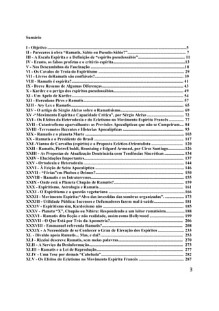 3
Sumário
I - Objetivo .....................................................................................................................................5
II - Pareceres à obra “Ramatis, Sábio ou Pseudo-Sábio?”........................................................ 7
III - A Escala Espírita e a Definição de “espírito pseudossábio”............................................. 11
IV - Erasto, os falsos profetas e o critério espírita.....................................................................13
V - Nos Descaminhos da Fascinação ..........................................................................................18
VI - Os Cavalos de Troia do Espiritismo .................................................................................. 29
VII - Livros deRamatis são confiáveis?..................................................................................... 39
VIII - Ramatis é espírita?........................................................................................................... 41
IX - Breve Resumo de Algumas Diferenças.............................................................................. 43
X - Kardec e o perigo dos espíritos pseudossábios................................................................... 49
XI - Um Apelo de Kardec........................................................................................................... 54
XII - Herculano Pires e Ramatis................................................................................................ 57
XIII - Ary Lex e Ramatis............................................................................................................ 65
XIV - O artigo de Sérgio Aleixo sobre o Ramatisismo............................................................. 69
XV -“Movimento Espírita e Capacidade Crítica”, por Sérgio Aleixo ................................... 72
XVI - Os Efeitos da Heterodoxia e do Ecletismo no Movimento Espírita Francês .............. 77
XVII - Catastrofismo aparvalhante: as Previsões Apocalípticas que não se Cumpriram.... 84
XVIII -Terremotos Recentes e Histerias Apocalípticas .......................................................... 93
XIX - Ramatis e o planeta Marte .............................................................................................. 103
XX - Ramatis e o Presidente do Brasil ..................................................................................... 117
XXI -Vianna de Carvalho (espírito) e a Proposta Eclético-Orientalista .............................. 120
XXII - Ramatis, PietroUbaldi, Roustaing e Edgard Armond, por Cirso Santiago................126
XXIII - As Propostas de Atualização Doutrinária com Tendências Sincréticas ................... 134
XXIV - Elucidações Importantes............................................................................................... 137
XXV - Ortodoxia e Heterodoxia ................................................................................................ 144
XXVI - À Feição de Seita Apocalíptica ..................................................................................... 146
XXVII - “Férias”em Phobos e Deimos?.................................................................................... 150
XXVIII - Ramatis e os Intraterrenos......................................................................................... 155
XXIX - Onde está o Planeta Chupão de Ramatis?................................................................... 159
XXX - Espiritismo, Astrologia e Ramatis................................................................................. 161
XXXI - O Espiritismo e a questão vegetariana ........................................................................166
XXXII - Movimento Espírita:“Alvo das investidas das sombras organizadas”. .................. 173
XXXIII - Utilidade Pública: Incensos e Defumadores fazem mal à saúde............................. 181
XXXIV - Espiritismo sim, Kardecismo não ............................................................................. 185
XXXV - Planeta “X”, Chupão ou Nibiru: Respondendo a um leitor ramatisista.................. 188
XXXVI - Ramatis dita ficção e não realidade, assim como Hollywood ................................. 199
XXXVII - O Que Está por Trás da Apometria?...................................................................... 206
XXXVIII - Emmanuel referenda Ramatis?............................................................................. 208
XXXIX - A Necessidade de se Conhecer o Grau de Elevação dos Espíritos ......................... 233
XL - Divaldo apoia Ramatis... Mas, e daí?............................................................................... 253
XLI - Rizzini descreve Ramatis, sem meias palavras.............................................................. 270
XLII - A Serviço da Desinformação.......................................................................................... 273
XLIII – Ramatis e a Lei de Reprodução................................................................................... 277
XLIV - Uma Tese por demais “Cabeluda”............................................................................... 282
XLV - Os Efeitos do Ecletismo no Movimento Espírita Francês ........................................... 287
 