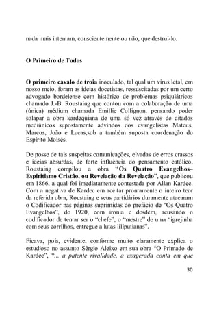 30
nada mais intentam, conscientemente ou não, que destruí-lo.
O Primeiro de Todos
O primeiro cavalo de troia inoculado, tal qual um vírus letal, em
nosso meio, foram as ideias docetistas, ressuscitadas por um certo
advogado bordelense com histórico de problemas psiquiátricos
chamado J.-B. Roustaing que contou com a colaboração de uma
(única) médium chamada Emillie Collignon, pensando poder
solapar a obra kardequiana de uma só vez através de ditados
mediúnicos supostamente advindos dos evangelistas Mateus,
Marcos, João e Lucas,sob a também suposta coordenação do
Espírito Moisés.
De posse de tais suspeitas comunicações, eivadas de erros crassos
e ideias absurdas, de forte influência do pensamento católico,
Roustaing compilou a obra ―Os Quatro Evangelhos–
Espiritismo Cristão, ou Revelação da Revelação‖, que publicou
em 1866, a qual foi imediatamente contestada por Allan Kardec.
Com a negativa de Kardec em aceitar prontamente o inteiro teor
da referida obra, Roustaing e seus partidários duramente atacaram
o Codificador nas páginas suprimidas do prefácio de ―Os Quatro
Evangelhos‖, de 1920, com ironia e desdém, acusando o
codificador de tentar ser o ―chefe‖, o ―mestre‖ de uma ―igrejinha
com seus corrilhos, entregue a lutas liliputianas‖.
Ficava, pois, evidente, conforme muito claramente explica o
estudioso no assunto Sérgio Aleixo em sua obra ―O Primado de
Kardec‖, ―... a patente rivalidade, a exagerada conta em que
 