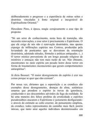 300
deliberadamente o progresso e a experiência de outras seitas e
doutrinas vinculadas à fonte original e inesgotável do
Espiritualismo Oriental.‖
Herculano Pires, à época, reagiu corajosamente a esse tipo de
proposta:
―Só um setor do conhecimento, nesta hora de transição, não
necessita renovações, e esse setor é precisamente o Espiritismo. O
que ele exige de nós não é renovação doutrinária, mas apenas
expurgo de infiltrações espúrias nos Centros, produzidas pela
leviandade de praticantes que se desvairam da orientação
doutrinária, adotando atitudes, fórmulas e práticas antiquadas. (...)
O terror místico proveniente de um longo passado religioso de
mistérios e ameaças não tem mais razão de ser. Não obstante,
encontramos no meio espírita um pesado lastro desse terror em
forma de traumatismos inconscientes que geram comportamentos
antiespíritas‖.
Já dizia Bossuet: ―O maior desregramento do espírito é crer nas
coisas porque se quer que elas existam‖.
Por nossa vez, diríamos que a superstição e as crendices são
exemplos desse desregramento, doenças da alma, autênticas
amarras que prendem o espírito às trevas da ignorância,
conduzindo-o aos descaminhos advindos da fuga da realidade. Se
há uma maneira dos falsos profetas da erraticidade e espíritos
pseudossábios atacarem o Espiritismo é justamente desfigurando-
o através do estímulo ao culto exterior, do pensamento simplista,
da crendice, todos representantes do caminho mais fácil, porém
inócuo, que tanto atrai aqueles indivíduos desinteressados em
 
