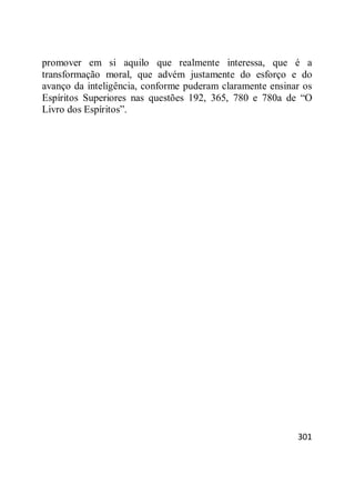 301
promover em si aquilo que realmente interessa, que é a
transformação moral, que advém justamente do esforço e do
avanço da inteligência, conforme puderam claramente ensinar os
Espíritos Superiores nas questões 192, 365, 780 e 780a de ―O
Livro dos Espíritos‖.
 