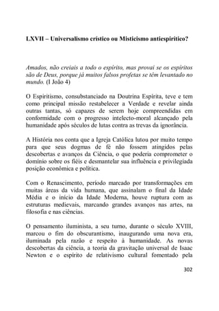 302
LXVII – Universalismo crístico ou Misticismo antiespirítico?
Amados, não creiais a todo o espírito, mas provai se os espíritos
são de Deus, porque já muitos falsos profetas se têm levantado no
mundo. (I João 4)
O Espiritismo, consubstanciado na Doutrina Espírita, teve e tem
como principal missão restabelecer a Verdade e revelar ainda
outras tantas, só capazes de serem hoje compreendidas em
conformidade com o progresso intelecto-moral alcançado pela
humanidade após séculos de lutas contra as trevas da ignorância.
A História nos conta que a Igreja Católica lutou por muito tempo
para que seus dogmas de fé não fossem atingidos pelas
descobertas e avanços da Ciência, o que poderia comprometer o
domínio sobre os fiéis e desmantelar sua influência e privilegiada
posição econômica e política.
Com o Renascimento, período marcado por transformações em
muitas áreas da vida humana, que assinalam o final da Idade
Média e o início da Idade Moderna, houve ruptura com as
estruturas medievais, marcando grandes avanços nas artes, na
filosofia e nas ciências.
O pensamento iluminista, a seu turno, durante o século XVIII,
marcou o fim do obscurantismo, inaugurando uma nova era,
iluminada pela razão e respeito à humanidade. As novas
descobertas da ciência, a teoria da gravitação universal de Isaac
Newton e o espírito de relativismo cultural fomentado pela
 