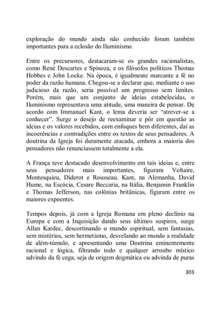 303
exploração do mundo ainda não conhecido foram também
importantes para a eclosão do Iluminismo.
Entre os precursores, destacaram-se os grandes racionalistas,
como René Descartes e Spinoza, e os filósofos políticos Thomas
Hobbes e John Locke. Na época, é igualmente marcante a fé no
poder da razão humana. Chegou-se a declarar que, mediante o uso
judicioso da razão, seria possível um progresso sem limites.
Porém, mais que um conjunto de ideias estabelecidas, o
Iluminismo representava uma atitude, uma maneira de pensar. De
acordo com Immanuel Kant, o lema deveria ser ―atrever-se a
conhecer‖. Surge o desejo de reexaminar e pôr em questão as
ideias e os valores recebidos, com enfoques bem diferentes, daí as
incoerências e contradições entre os textos de seus pensadores. A
doutrina da Igreja foi duramente atacada, embora a maioria dos
pensadores não renunciassem totalmente a ela.
A França teve destacado desenvolvimento em tais ideias e, entre
seus pensadores mais importantes, figuram Voltaire,
Montesquieu, Diderot e Rousseau. Kant, na Alemanha, David
Hume, na Escócia, Cesare Beccaria, na Itália, Benjamin Franklin
e Thomas Jefferson, nas colônias britânicas, figuram entre os
maiores expoentes.
Tempos depois, já com a Igreja Romana em pleno declínio na
Europa e com a Inquisição dando seus últimos suspiros, surge
Allan Kardec, descortinando o mundo espiritual, sem fantasias,
sem mistérios, sem hermetismo, desvelando ao mundo a realidade
de além-túmulo, e apresentando uma Doutrina eminentemente
racional e lógica, filtrando todo e qualquer arroubo místico
advindo da fé cega, seja de origem dogmática ou advinda de puras
 