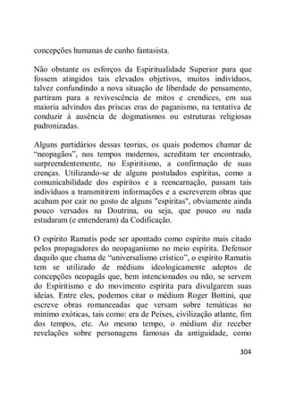 304
concepções humanas de cunho fantasista.
Não obstante os esforços da Espiritualidade Superior para que
fossem atingidos tais elevados objetivos, muitos indivíduos,
talvez confundindo a nova situação de liberdade do pensamento,
partiram para a revivescência de mitos e crendices, em sua
maioria advindos das priscas eras do paganismo, na tentativa de
conduzir à ausência de dogmatismos ou estruturas religiosas
padronizadas.
Alguns partidários dessas teorias, os quais podemos chamar de
―neopagãos‖, nos tempos modernos, acreditam ter encontrado,
surpreendentemente, no Espiritismo, a confirmação de suas
crenças. Utilizando-se de alguns postulados espíritas, como a
comunicabilidade dos espíritos e a reencarnação, passam tais
indivíduos a transmitirem informações e a escreverem obras que
acabam por cair no gosto de alguns "espíritas", obviamente ainda
pouco versados na Doutrina, ou seja, que pouco ou nada
estudaram (e entenderam) da Codificação.
O espírito Ramatis pode ser apontado como espírito mais citado
pelos propagadores do neopaganismo no meio espírita. Defensor
daquilo que chama de ―universalismo crístico‖, o espírito Ramatis
tem se utilizado de médiuns ideologicamente adeptos de
concepções neopagãs que, bem intencionados ou não, se servem
do Espiritismo e do movimento espírita para divulgarem suas
ideias. Entre eles, podemos citar o médium Roger Bottini, que
escreve obras romanceadas que versam sobre temáticas no
mínimo exóticas, tais como: era de Peixes, civilização atlante, fim
dos tempos, etc. Ao mesmo tempo, o médium diz receber
revelações sobre personagens famosas da antiguidade, como
 