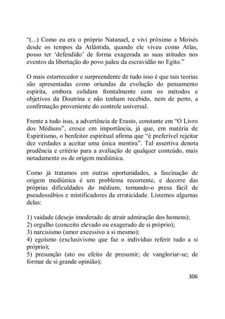 306
―(...) Como eu era o próprio Natanael, e vivi próximo a Moisés
desde os tempos da Atlântida, quando ele viveu como Atlas,
posso ter ‗defendido‘ de forma exagerada as suas atitudes nos
eventos da libertação do povo judeu da escravidão no Egito.‖
O mais estarrecedor e surpreendente de tudo isso é que tais teorias
são apresentadas como oriundas da evolução do pensamento
espírita, embora colidam frontalmente com os métodos e
objetivos da Doutrina e não tenham recebido, nem de perto, a
confirmação proveniente do controle universal.
Frente a tudo isso, a advertência de Erasto, constante em ―O Livro
dos Médiuns‖, cresce em importância, já que, em matéria de
Espiritismo, o benfeitor espiritual afirma que ―é preferível rejeitar
dez verdades a aceitar uma única mentira‖. Tal assertiva denota
prudência e critério para a avaliação de qualquer conteúdo, mais
notadamente os de origem mediúnica.
Como já tratamos em outras oportunidades, a fascinação de
origem mediúnica é um problema recorrente, e decorre das
próprias dificuldades do médium, tornando-o presa fácil de
pseudossábios e mistificadores da erraticidade. Listemos algumas
delas:
1) vaidade (desejo imoderado de atrair admiração dos homens);
2) orgulho (conceito elevado ou exagerado de si próprio);
3) narcisismo (amor excessivo a si mesmo);
4) egoísmo (exclusivismo que faz o indivíduo referir tudo a si
próprio);
5) presunção (ato ou efeito de presumir; de vangloriar-se; de
formar de si grande opinião);
 