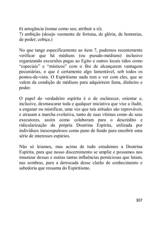 307
6) arrogância (tomar como seu; atribuir a si);
7) ambição (desejo veemente de fortuna, de glória, de honrarias,
de poder; cobiça.)
No que tange especificamente ao item 7, pudemos recentemente
verificar que há médiuns (ou pseudo-médiuns) inclusive
organizando excursões pagas ao Egito e outros locais tidos como
―especiais‖ e ―místicos‖ com o fito de alcançarem vantagens
pecuniárias, o que é certamente algo lamentável, sob todos os
pontos-de-vista. O Espiritismo nada tem a ver com eles, que se
valem da condição de médiuns para adquirirem fama, dinheiro e
poder.
O papel do verdadeiro espírita é o de esclarecer, orientar e,
inclusive, desmascarar toda e qualquer iniciativa que vise a iludir,
a enganar ou mistificar, uma vez que tais atitudes são reprováveis
e atrasam a marcha evolutiva, tanto de suas vítimas como de seus
executores, assim como colaboram para o descrédito e
ridicularização da própria Doutrina Espírita, utilizada por
indivíduos inescrupulosos como pano de fundo para encobrir uma
série de interesses espúrios.
Não só leiamos, mas acima de tudo estudemos a Doutrina
Espírita, para que nosso discernimento se amplie e possamos nos
imunizar dessas e outras tantas influências perniciosas que lutam,
nas sombras, para a derrocada desse clarão de conhecimento e
sabedoria que ressuma do Espiritismo.
 