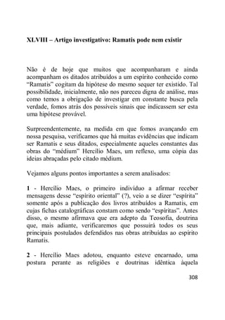 308
XLVIII – Artigo investigativo: Ramatis pode nem existir
Não é de hoje que muitos que acompanharam e ainda
acompanham os ditados atribuídos a um espírito conhecido como
―Ramatis‖ cogitam da hipótese do mesmo sequer ter existido. Tal
possibilidade, inicialmente, não nos pareceu digna de análise, mas
como temos a obrigação de investigar em constante busca pela
verdade, fomos atrás dos possíveis sinais que indicassem ser esta
uma hipótese provável.
Surpreendentemente, na medida em que fomos avançando em
nossa pesquisa, verificamos que há muitas evidências que indicam
ser Ramatis e seus ditados, especialmente aqueles constantes das
obras do ―médium‖ Hercílio Maes, um reflexo, uma cópia das
ideias abraçadas pelo citado médium.
Vejamos alguns pontos importantes a serem analisados:
1 - Hercílio Maes, o primeiro indivíduo a afirmar receber
mensagens desse ―espírito oriental‖ (?), veio a se dizer ―espírita‖
somente após a publicação dos livros atribuídos a Ramatis, em
cujas fichas catalográficas constam como sendo ―espíritas‖. Antes
disso, o mesmo afirmava que era adepto da Teosofia, doutrina
que, mais adiante, verificaremos que possuirá todos os seus
principais postulados defendidos nas obras atribuídas ao espírito
Ramatis.
2 - Hercílio Maes adotou, enquanto esteve encarnado, uma
postura perante as religiões e doutrinas idêntica àquela
 