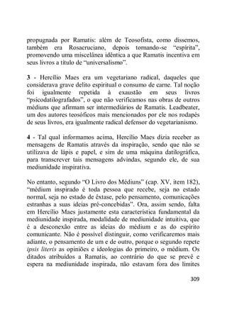 309
propugnada por Ramatis: além de Teosofista, como dissemos,
também era Rosacruciano, depois tornando-se ―espírita‖,
promovendo uma miscelânea idêntica a que Ramatis incentiva em
seus livros a título de ―universalismo‖.
3 - Hercílio Maes era um vegetariano radical, daqueles que
considerava grave delito espiritual o consumo de carne. Tal noção
foi igualmente repetida à exaustão em seus livros
―psicodatilografados‖, o que não verificamos nas obras de outros
médiuns que afirmam ser intermediários de Ramatis. Leadbeater,
um dos autores teosóficos mais mencionados por ele nos rodapés
de seus livros, era igualmente radical defensor do vegetarianismo.
4 - Tal qual informamos acima, Hercílio Maes dizia receber as
mensagens de Ramatis através da inspiração, sendo que não se
utilizava de lápis e papel, e sim de uma máquina datilográfica,
para transcrever tais mensagens advindas, segundo ele, de sua
mediunidade inspirativa.
No entanto, segundo ―O Livro dos Médiuns‖ (cap. XV, item 182),
―médium inspirado é toda pessoa que recebe, seja no estado
normal, seja no estado de êxtase, pelo pensamento, comunicações
estranhas a suas ideias pré-concebidas‖. Ora, assim sendo, falta
em Hercílio Maes justamente esta característica fundamental da
mediunidade inspirada, modalidade de mediunidade intuitiva, que
é a desconexão entre as ideias do médium e as do espírito
comunicante. Não é possível distinguir, como verificaremos mais
adiante, o pensamento de um e de outro, porque o segundo repete
ipsis literis as opiniões e ideologias do primeiro, o médium. Os
ditados atribuídos a Ramatis, ao contrário do que se prevê e
espera na mediunidade inspirada, não estavam fora dos limites
 