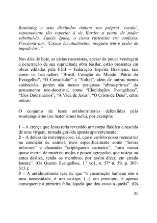 31
Roustaing e seus discípulos tinham sua própria ‘escola’,
supostamente tão superior à de Kardec a ponto de poder
substituí-la. Àquela época, o cisma rustenista era confesso.
Proclamavam: ‘Cismas há atualmente; ninguém tem o poder de
impedi-los’.”
Nos dias de hoje, as ideias rustenistas, apesar da pouca vendagem
e penetração de sua supracitada obra basilar, estão presentes em
obras editadas pela FEB – Federação Espírita Brasileira, tais
como os best-sellers ―Brasil, Coração do Mundo, Pátria do
Evangelho‖, ―O Consolador‖ e ―Voltei‖, além de outras menos
conhecidas, porém não menos perigosas ―obras-primas‖ do
pensamento neo-docetista, como ―Elucidações Evangélicas‖,
―Elos Doutrinários‖, ―A Vida de Jesus‖, ―O Cristo de Deus‖, entre
outras.
O conjunto de teses antidoutrinárias defendidas pelo
roustainguismo (ou rustenismo) inclui, por exemplo:
1 – A crença que Jesus teria revestido um corpo fluídico e nascido
de uma virgem, tornada grávida apenas aparentemente;
2 – A defesa da metempsicose, i.é, que o espírito possa reencarnar
na condição de animal, mais especificamente como ―larvas
informes‖ e chamadas ―criptógamos carnudos‖, ―uma massa
quase inerte, de matérias moles e pouco agregadas, que rasteja ou
antes desliza, tendo os membros, por assim dizer, em estado
latente‖. (Os Quatro Evangelhos, 1.º vol., n. 57ª n. 59, p. 307-
313.);
3 – A antidoutrinária tese de que ―a encarnação humana não é
uma necessidade, é um castigo; (...) em princípio, é apenas
consequente à primeira falta, àquela que deu causa à queda‖. (Os
 