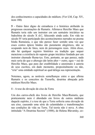 310
dos conhecimentos e capacidades do médium. (Ver LM, Cap. XV,
item 180)
5 - Outro fator digno de estranheza é o histórico atribuído às
pregressas encarnações de Ramatis. Afirmava Hercílio Maes que
Ramatis teria sido um instrutor em um santuário iniciático na
Indochina do século X d.C, falecendo ainda cedo. Em vida no
século IV teria participado dos acontecimentos narrados no poema
hindu Ramaiana, o que não parece fazer sentido uma vez que
esses contos épicos hindus são puramente alegóricos, não se
ocupando nem de fatos, nem de personagens reais. Além disso,
não há qualquer registro histórico ou tradição que sequer
mencione a existência do suposto grupo iniciático fundado por um
instrutor chamado Rama-tys. Este, portanto, ao que parece, nada
mais seria do que o alterego (do latim alter = outro, egus = eu) de
Hercílio Maes, que para dar credibilidade e anonimato à autoria
de seus escritos, em dado momento, propositalmente ou não,
―cria‖ uma entidade espiritual ao qual delega sua representação.
Notemos, agora, as notáveis semelhanças entre o que afirma
Ramatis e os conceitos da Teosofia, doutrina abraçada pelo
médium Hercilio Maes.
1 - A tese da elevação do eixo da Terra
Um dos carros-chefe dos livros de Hercílio Maes/Ramatis, que
praticamente nem é abordado em livros de outros médiuns
daquele espírito, é a tese de que a Terra sofreria uma elevação de
seu eixo, causando uma série de calamidades e transformações
nas condições de vida na Terra. Tal teoria não é nova. A obra
intitulada ―A Doutrina Secreta‖ (1888), de Helena Blavatsky, co-
 