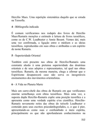 312
Hercílio Maes. Uma repetição sistemática daquilo que se estuda
na Teosofia.
4 - Bibliografia indicada
É comum verificarmos nos rodapés dos livros de Hercílio
Maes/Ramatis menções e estímulo à leitura de livros teosóficos,
como os de C.W. Leadbeater e Annie Besant. Vemos daí, mais
uma vez confirmada, a ligação entre o médium e as ideias
teosóficas, reproduzidas em suas obras e atribuídas a um espírito
de nome Ramatis.
5 - Superioridade Oriental
Também está presente nas obras de Hercílio/Ramatis uma
constante alusão à uma pretensa superioridade das doutrinas
orientais e de seus adeptos e representantes, tal qual nas obras
teosóficas. Ramatis, da mesma maneira, chega a afirmar que o
Espiritismo desaparecerá caso não sorva os inesgotáveis
ensinamentos dos movimentos orientalistas.
6 - A Vida no Planeta Marte
Mais um carro-chefe das obras de Ramatis em que verificamos
enorme semelhança com obras teosóficas. Mais uma vez, a
suposta dupla Hercílio-Ramatis expõe uma posição teosófica e a
apresenta como uma verdade espírita e/ou científica. Hercílio-
Ramatis novamente retira das obras do teósofo Leadbeater o
conteúdo para seus escritos psicodatilografados, e, o que é pior,
apresentando-as como suas e confundindo o meio espírita,
principalmente os que não aprofundaram conhecimentos na
 