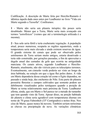 313
Codificação. A descrição de Marte feita por Hercílio/Ramatis é
idêntica àquela dada anos antes por Leadbeater no livro "Vida em
Marte segundo a Teosofia". Confiramos:
1 - Marte não seria um planeta inóspito; tão pouco seria
desabitado. Menor que a Terra, Marte seria mais avançado em
termos ―astrofísicos‖ (vemos que até a terminologia utilizada é a
mesma);
2 - Seu solo seria fértil e teria exuberante vegetação. A população
atual, pouco numerosa, ocuparia as regiões equatoriais, onde a
temperatura seria mais elevada e ainda existem reservas de água.
O grande sistema de canais que pode ser observado pelos
astrônomos da Terra seriam muito antigos, estaria desativado e
teria sido construído, por gerações passadas, a fim de aproveitar o
degelo anual das camadas de gelo que ocorria na antiguidade
marciana. Os canais ativos, segundo Leadbeater e Hercílio-
Ramatis, atualmente, não são visíveis para os telescópios terrenos.
Eventualmente, um cinturão verde poderia ser visto ao longo da
área habitada, na estação em que a água flui pelos dutos. A vida
em Marte dependeria dessa estação tal como o Egito dependeu, no
passado e ainda hoje, das enchentes do Nilo. Esta parte do planeta
possuiria florestas e campos cultivados que somente podem ser
debilmente visualizados pelos terráqueos quando a posição de
Marte se torna relativamente mais próxima da Terra. Leadbeater
afirma, ainda, que em Marte o Sol parece ter a metade do tamanho
que tem quando visto da Terra. Apesar disso, na porção habitada
do planeta o clima seria agradável com temperaturas diurnas em
torno de 70 graus Fahrenheit (33º Centígrados) e noites frias. Nos
céus de Marte, quase nunca há nuvens. Também seriam raríssimas
as chuvas ou precipitação de neve. As variações climáticas
 