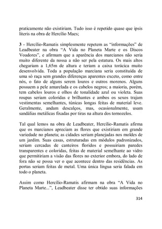 314
praticamente não existiriam. Tudo isso é repetido quase que ipsis
literis na obra de Hercílio Maes;
3 - Hercílio-Ramatis simplesmente repetem as ―informações‖ de
Leadbeater na obra ―A Vida no Planeta Marte e os Discos
Voadores‖, e afirmam que a aparência dos marcianos não seria
muito diferente da nossa a não ser pela estatura. Os mais altos
chegariam a 1,65m de altura e teriam a caixa torácica muito
desenvolvida. Toda a população marciana seria constituída de
uma só raça sem grandes diferenças aparentes exceto, como entre
nós, o fato de alguns serem louros e outros morenos. Alguns
possuem a pele amarelada e os cabelos negros; a maioria, porém,
tem cabelos louros e olhos de tonalidade azul ou violeta. Suas
roupas seriam coloridas e brilhantes e ambos os sexos trajam
vestimentas semelhantes, túnicas longas feitas de material leve.
Geralmente, andam descalços, mas, ocasionalmente, usam
sandálias metálicas fixadas por tiras na altura dos tornozelos.
Tal qual lemos na obra de Leadbeater, Hercílio-Ramatis afirma
que os marcianos apreciam as flores que existiriam em grande
variedade no planeta; as cidades seriam planejadas nos moldes de
um jardim. Suas casas, estruturadas em módulos padronizados,
seriam cercadas de canteiros floridos e possuiriam paredes
transparentes e coloridas, feitas de material semelhante ao vidro
que permitiriam a visão das flores no exterior embora, do lado de
fora não se possa ver o que acontece dentro das residências. As
portas seriam feitas de metal. Uma única língua seria falada em
todo o planeta.
Assim como Hercílio-Ramatis afirmam na obra ―A Vida no
Planeta Marte...‖, Leadbeater disse ter obtido suas informações
 