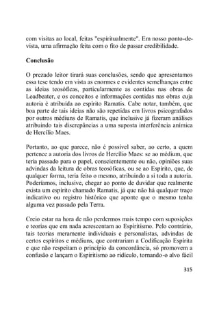315
com visitas ao local, feitas "espiritualmente". Em nosso ponto-de-
vista, uma afirmação feita com o fito de passar credibilidade.
Conclusão
O prezado leitor tirará suas conclusões, sendo que apresentamos
essa tese tendo em vista as enormes e evidentes semelhanças entre
as ideias teosóficas, particularmente as contidas nas obras de
Leadbeater, e os conceitos e informações contidas nas obras cuja
autoria é atribuída ao espírito Ramatis. Cabe notar, também, que
boa parte de tais ideias não são repetidas em livros psicografados
por outros médiuns de Ramatis, que inclusive já fizeram análises
atribuindo tais discrepâncias a uma suposta interferência anímica
de Hercílio Maes.
Portanto, ao que parece, não é possível saber, ao certo, a quem
pertence a autoria dos livros de Hercílio Maes: se ao médium, que
teria passado para o papel, conscientemente ou não, opiniões suas
advindas da leitura de obras teosóficas, ou se ao Espírito, que, de
qualquer forma, teria feito o mesmo, atribuindo a si toda a autoria.
Poderíamos, inclusive, chegar ao ponto de duvidar que realmente
exista um espírito chamado Ramatis, já que não há qualquer traço
indicativo ou registro histórico que aponte que o mesmo tenha
alguma vez passado pela Terra.
Creio estar na hora de não perdermos mais tempo com suposições
e teorias que em nada acrescentam ao Espiritismo. Pelo contrário,
tais teorias meramente individuais e personalistas, advindas de
certos espíritos e médiuns, que contrariam a Codificação Espírita
e que não respeitam o princípio da concordância, só promovem a
confusão e lançam o Espiritismo ao ridículo, tornando-o alvo fácil
 