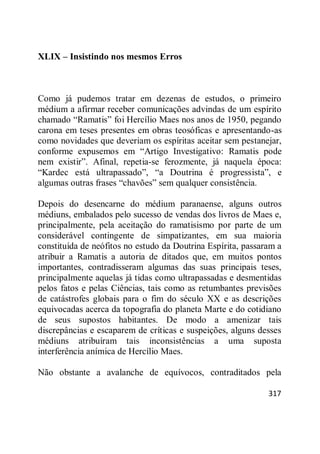 317
XLIX – Insistindo nos mesmos Erros
Como já pudemos tratar em dezenas de estudos, o primeiro
médium a afirmar receber comunicações advindas de um espírito
chamado ―Ramatis‖ foi Hercílio Maes nos anos de 1950, pegando
carona em teses presentes em obras teosóficas e apresentando-as
como novidades que deveriam os espíritas aceitar sem pestanejar,
conforme expusemos em ―Artigo Investigativo: Ramatis pode
nem existir‖. Afinal, repetia-se ferozmente, já naquela época:
―Kardec está ultrapassado‖, ―a Doutrina é progressista‖, e
algumas outras frases ―chavões‖ sem qualquer consistência.
Depois do desencarne do médium paranaense, alguns outros
médiuns, embalados pelo sucesso de vendas dos livros de Maes e,
principalmente, pela aceitação do ramatisismo por parte de um
considerável contingente de simpatizantes, em sua maioria
constituída de neófitos no estudo da Doutrina Espírita, passaram a
atribuir a Ramatis a autoria de ditados que, em muitos pontos
importantes, contradisseram algumas das suas principais teses,
principalmente aquelas já tidas como ultrapassadas e desmentidas
pelos fatos e pelas Ciências, tais como as retumbantes previsões
de catástrofes globais para o fim do século XX e as descrições
equivocadas acerca da topografia do planeta Marte e do cotidiano
de seus supostos habitantes. De modo a amenizar tais
discrepâncias e escaparem de críticas e suspeições, alguns desses
médiuns atribuíram tais inconsistências a uma suposta
interferência anímica de Hercílio Maes.
Não obstante a avalanche de equívocos, contraditados pela
 