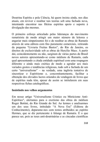 318
Doutrina Espírita e pela Ciência, há quem insista ainda, nos dias
atuais, em reviver e reeditar tais teorias sob uma fachada nova,
intentando encontrar nas fileiras espíritas apoio e suporte à
divulgação das mesmas.
O primeiro esforço articulado pelas lideranças do movimento
ramatisista de modo atingir um maior número de leitores e
angariar mais simpatizantes foi o de reeditar as obras de Ramatis
através de uma editora com fins puramente comerciais, retirando
da pequena ―Livraria Freitas Bastos‖, do Rio de Janeiro, os
direitos de exclusividade sob as obras de Hercílio Maes. A partir
daí, coincidentemente ou não, surgiram de várias partes do Brasil
novos autores apresentando-se como médiuns de Ramatis, cada
qual apresentando a citada entidade espiritual com uma roupagem
diferente e ainda mais exótica de modo a agradar aos mais
variados gostos e tendências religiosas, tudo sob a fachada de um
certo ―universalismo‖ – na verdade, uma inglória tentativa de
sincretizar o Espiritismo e, concomitantemente, facilitar a
obtenção dos elevados lucros oriundos da vendagem de livros que
de espíritas nada têm, apesar de assim se intitularem em suas
respectivas fichas catalográficas.
Insistindo nos velhos argumentos
Em nosso artigo ―Universalismo Crístico ou Misticismo Anti-
Espirítico", alertamos para o exotismo das obras do médium
Roger Bottini, do Rio Grande do Sul. Ao lermos e analisarmos
um dos seus livros, intitulado ―A Nova Era‖ (Editora do
Conhecimento), deparamo-nos com textos atribuídos ao espírito
Hermes, que se diz pertencente à falange de Ramatis. É o que
parece ser, pois as teses anti-doutrinárias e as cincadas científicas
 