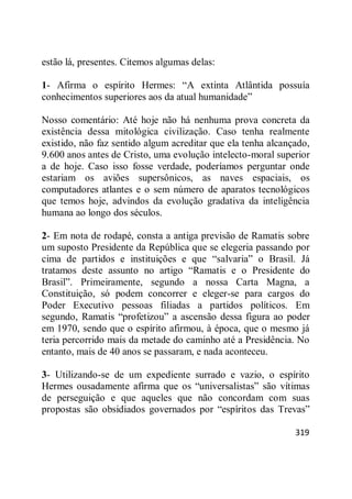 319
estão lá, presentes. Citemos algumas delas:
1- Afirma o espírito Hermes: ―A extinta Atlântida possuía
conhecimentos superiores aos da atual humanidade‖
Nosso comentário: Até hoje não há nenhuma prova concreta da
existência dessa mitológica civilização. Caso tenha realmente
existido, não faz sentido algum acreditar que ela tenha alcançado,
9.600 anos antes de Cristo, uma evolução intelecto-moral superior
a de hoje. Caso isso fosse verdade, poderíamos perguntar onde
estariam os aviões supersônicos, as naves espaciais, os
computadores atlantes e o sem número de aparatos tecnológicos
que temos hoje, advindos da evolução gradativa da inteligência
humana ao longo dos séculos.
2- Em nota de rodapé, consta a antiga previsão de Ramatis sobre
um suposto Presidente da República que se elegeria passando por
cima de partidos e instituições e que ―salvaria‖ o Brasil. Já
tratamos deste assunto no artigo ―Ramatis e o Presidente do
Brasil‖. Primeiramente, segundo a nossa Carta Magna, a
Constituição, só podem concorrer e eleger-se para cargos do
Poder Executivo pessoas filiadas a partidos políticos. Em
segundo, Ramatis ―profetizou‖ a ascensão dessa figura ao poder
em 1970, sendo que o espírito afirmou, à época, que o mesmo já
teria percorrido mais da metade do caminho até a Presidência. No
entanto, mais de 40 anos se passaram, e nada aconteceu.
3- Utilizando-se de um expediente surrado e vazio, o espírito
Hermes ousadamente afirma que os ―universalistas‖ são vítimas
de perseguição e que aqueles que não concordam com suas
propostas são obsidiados governados por ―espíritos das Trevas‖
 