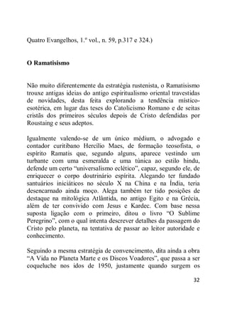 32
Quatro Evangelhos, 1.º vol., n. 59, p.317 e 324.)
O Ramatisismo
Não muito diferentemente da estratégia rustenista, o Ramatisismo
trouxe antigas ideias do antigo espiritualismo oriental travestidas
de novidades, desta feita explorando a tendência místico-
esotérica, em lugar das teses do Catolicismo Romano e de seitas
cristãs dos primeiros séculos depois de Cristo defendidas por
Roustaing e seus adeptos.
Igualmente valendo-se de um único médium, o advogado e
contador curitibano Hercílio Maes, de formação teosofista, o
espírito Ramatis que, segundo alguns, aparece vestindo um
turbante com uma esmeralda e uma túnica ao estilo hindu,
defende um certo ―universalismo eclético‖, capaz, segundo ele, de
enriquecer o corpo doutrinário espírita. Alegando ter fundado
santuários iniciáticos no século X na China e na Índia, teria
desencarnado ainda moço. Alega também ter tido posições de
destaque na mitológica Atlântida, no antigo Egito e na Grécia,
além de ter convivido com Jesus e Kardec. Com base nessa
suposta ligação com o primeiro, ditou o livro ―O Sublime
Peregrino‖, com o qual intenta descrever detalhes da passagem do
Cristo pelo planeta, na tentativa de passar ao leitor autoridade e
conhecimento.
Seguindo a mesma estratégia de convencimento, dita ainda a obra
―A Vida no Planeta Marte e os Discos Voadores‖, que passa a ser
coqueluche nos idos de 1950, justamente quando surgem os
 