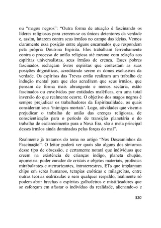 320
ou ―magos negros‖: ―Outra forma de atuação é fascinando os
líderes religiosos para crerem-se os únicos detentores da verdade
e, assim, lutarem contra seus irmãos no campo das ideias. Vemos
claramente essa posição entre alguns encarnados que respondem
pela própria Doutrina Espírita. Eles trabalham ferrenhamente
contra o processo de união religiosa até mesmo com relação aos
espíritas universalistas, seus irmãos de crença. Esses pobres
fascinados rechaçam livros espíritas que contestam as suas
posições dogmáticas, acreditando serem os donos exclusivos da
verdade. Os espíritos das Trevas então realizam um trabalho de
indução mental para que eles acreditem que seus irmãos, que
pensam de forma mais abrangente e menos sectária, estão
fascinados ou envolvidos por entidades maléficas, em uma total
inversão do que realmente ocorre. O objetivo dos magos negros é
sempre prejudicar os trabalhadores da Espiritualidade, os quais
consideram seus ‗inimigos mortais‘. Logo, atividades que visem a
prejudicar o trabalho de união das crenças religiosas, de
conscientização para o período de transição planetária e do
trabalho de esclarecimento para a Nova Era, são a meta principal
desses irmãos ainda dominados pelas forças do mal‖.
Realmente já tratamos do tema no artigo ―Nos Descaminhos da
Fascinação‖. O leitor poderá ver quais são alguns dos sintomas
desse tipo de obsessão, e certamente notará que indivíduos que
creem na existência de crianças índigo, planeta chupão,
apometria, poder curador de cristais e objetos materiais, profecias
mirabolantes e aterrorizantes, intraterrestres, ETs que implantam
chips em seres humanos, terapias exóticas e milagreiras, entre
outras teorias esdrúxulas e sem qualquer respaldo, realmente só
podem abrir brechas a espíritos galhofeiros e mistificadores que
se esforçam em afastar o indivíduo da realidade, alienando-o e
 
