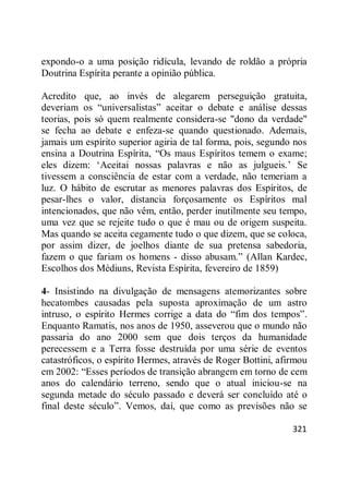 321
expondo-o a uma posição ridícula, levando de roldão a própria
Doutrina Espírita perante a opinião pública.
Acredito que, ao invés de alegarem perseguição gratuita,
deveriam os ―universalistas‖ aceitar o debate e análise dessas
teorias, pois só quem realmente considera-se "dono da verdade"
se fecha ao debate e enfeza-se quando questionado. Ademais,
jamais um espírito superior agiria de tal forma, pois, segundo nos
ensina a Doutrina Espírita, ―Os maus Espíritos temem o exame;
eles dizem: ‗Aceitai nossas palavras e não as julgueis.‘ Se
tivessem a consciência de estar com a verdade, não temeriam a
luz. O hábito de escrutar as menores palavras dos Espíritos, de
pesar-lhes o valor, distancia forçosamente os Espíritos mal
intencionados, que não vêm, então, perder inutilmente seu tempo,
uma vez que se rejeite tudo o que é mau ou de origem suspeita.
Mas quando se aceita cegamente tudo o que dizem, que se coloca,
por assim dizer, de joelhos diante de sua pretensa sabedoria,
fazem o que fariam os homens - disso abusam.‖ (Allan Kardec,
Escolhos dos Médiuns, Revista Espírita, fevereiro de 1859)
4- Insistindo na divulgação de mensagens atemorizantes sobre
hecatombes causadas pela suposta aproximação de um astro
intruso, o espírito Hermes corrige a data do ―fim dos tempos‖.
Enquanto Ramatis, nos anos de 1950, asseverou que o mundo não
passaria do ano 2000 sem que dois terços da humanidade
perecessem e a Terra fosse destruída por uma série de eventos
catastróficos, o espírito Hermes, através de Roger Bottini, afirmou
em 2002: ―Esses períodos de transição abrangem em torno de cem
anos do calendário terreno, sendo que o atual iniciou-se na
segunda metade do século passado e deverá ser concluído até o
final deste século‖. Vemos, daí, que como as previsões não se
 