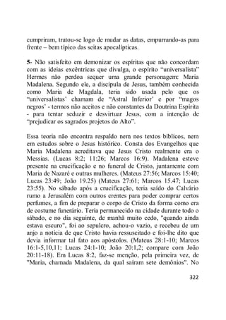 322
cumpriram, tratou-se logo de mudar as datas, empurrando-as para
frente – bem típico das seitas apocalípticas.
5- Não satisfeito em demonizar os espíritas que não concordam
com as ideias excêntricas que divulga, o espírito ―universalista‖
Hermes não perdoa sequer uma grande personagem: Maria
Madalena. Segundo ele, a discípula de Jesus, também conhecida
como Maria de Magdala, teria sido usada pelo que os
―universalistas‘ chamam de ―Astral Inferior‘ e por ―magos
negros‘ - termos não aceitos e não constantes da Doutrina Espírita
- para tentar seduzir e desvirtuar Jesus, com a intenção de
―prejudicar os sagrados projetos do Alto‖.
Essa teoria não encontra respaldo nem nos textos bíblicos, nem
em estudos sobre o Jesus histórico. Consta dos Evangelhos que
Maria Madalena acreditava que Jesus Cristo realmente era o
Messias. (Lucas 8:2; 11:26; Marcos 16:9). Madalena esteve
presente na crucificação e no funeral de Cristo, juntamente com
Maria de Nazaré e outras mulheres. (Mateus 27:56; Marcos 15:40;
Lucas 23:49; João 19.25) (Mateus 27:61; Marcos 15.47; Lucas
23:55). No sábado após a crucificação, teria saído do Calvário
rumo a Jerusalém com outros crentes para poder comprar certos
perfumes, a fim de preparar o corpo de Cristo da forma como era
de costume funerário. Teria permanecido na cidade durante todo o
sábado, e no dia seguinte, de manhã muito cedo, "quando ainda
estava escuro", foi ao sepulcro, achou-o vazio, e recebeu de um
anjo a notícia de que Cristo havia ressuscitado e foi-lhe dito que
devia informar tal fato aos apóstolos. (Mateus 28:1-10; Marcos
16:1-5,10,11; Lucas 24:1-10; João 20:1,2; compare com João
20:11-18). Em Lucas 8:2, faz-se menção, pela primeira vez, de
"Maria, chamada Madalena, da qual saíram sete demônios". No
 