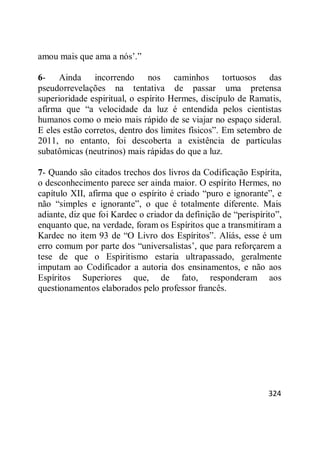 324
amou mais que ama a nós‘.‖
6- Ainda incorrendo nos caminhos tortuosos das
pseudorrevelações na tentativa de passar uma pretensa
superioridade espiritual, o espírito Hermes, discípulo de Ramatis,
afirma que ―a velocidade da luz é entendida pelos cientistas
humanos como o meio mais rápido de se viajar no espaço sideral.
E eles estão corretos, dentro dos limites físicos‖. Em setembro de
2011, no entanto, foi descoberta a existência de partículas
subatômicas (neutrinos) mais rápidas do que a luz.
7- Quando são citados trechos dos livros da Codificação Espírita,
o desconhecimento parece ser ainda maior. O espírito Hermes, no
capítulo XII, afirma que o espírito é criado ―puro e ignorante‖, e
não ―simples e ignorante‖, o que é totalmente diferente. Mais
adiante, diz que foi Kardec o criador da definição de ―perispírito‖,
enquanto que, na verdade, foram os Espíritos que a transmitiram a
Kardec no item 93 de ―O Livro dos Espíritos‖. Aliás, esse é um
erro comum por parte dos ―universalistas‘, que para reforçarem a
tese de que o Espiritismo estaria ultrapassado, geralmente
imputam ao Codificador a autoria dos ensinamentos, e não aos
Espíritos Superiores que, de fato, responderam aos
questionamentos elaborados pelo professor francês.
 