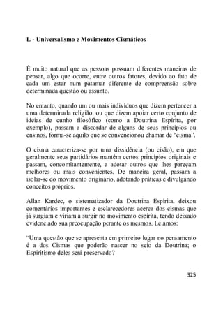 325
L - Universalismo e Movimentos Cismáticos
É muito natural que as pessoas possuam diferentes maneiras de
pensar, algo que ocorre, entre outros fatores, devido ao fato de
cada um estar num patamar diferente de compreensão sobre
determinada questão ou assunto.
No entanto, quando um ou mais indivíduos que dizem pertencer a
uma determinada religião, ou que dizem apoiar certo conjunto de
ideias de cunho filosófico (como a Doutrina Espírita, por
exemplo), passam a discordar de alguns de seus princípios ou
ensinos, forma-se aquilo que se convencionou chamar de ―cisma‖.
O cisma caracteriza-se por uma dissidência (ou cisão), em que
geralmente seus partidários mantêm certos princípios originais e
passam, concomitantemente, a adotar outros que lhes pareçam
melhores ou mais convenientes. De maneira geral, passam a
isolar-se do movimento originário, adotando práticas e divulgando
conceitos próprios.
Allan Kardec, o sistematizador da Doutrina Espírita, deixou
comentários importantes e esclarecedores acerca dos cismas que
já surgiam e viriam a surgir no movimento espírita, tendo deixado
evidenciado sua preocupação perante os mesmos. Leiamos:
―Uma questão que se apresenta em primeiro lugar no pensamento
é a dos Cismas que poderão nascer no seio da Doutrina; o
Espiritismo deles será preservado?
 
