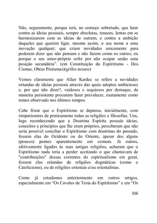 326
Não, seguramente, porque terá, no começo sobretudo, que lutar
contra as ideias pessoais, sempre absolutas, tenazes, lentas em se
harmonizarem com as ideias de outrem, e contra a ambição
daqueles que querem ligar, mesmo assim, o seu nome a uma
inovação qualquer; que criam novidades unicamente para
poderem dizer que não pensam e não fazem como os outros; ou
porque o seu amor-próprio sofre por não ocupar senão uma
posição secundária‖. (em Constituição do Espiritismo - Dos
Cismas, Obras Póstumas)(grifos nossos)
Vemos claramente que Allan Kardec se refere a novidades
oriundas de ideias pessoais através das quais adeptos ambiciosos
e, por que não dizer?, vaidosos e sequiosos por destaque, de
maneira persistente procuram fazer prevalecer, exatamente como
temos observado nos últimos tempos.
Cabe frizar que o Espiritismo se deparou, inicialmente, com
simpatizantes de praticamente todas as religiões e filosofias. Uns,
logo reconhecendo que a Doutrina Espírita possuía ideias,
conceitos e princípios que lhe eram próprios, perceberam que não
seria possível conciliar o Espiritismo com doutrinas do passado,
fossem elas do Ocidente ou do Oriente, apesar dos alguns
(poucos) pontos aparentemente em comum. Já outros,
afetivamente ligados às suas antigas religiões, acharam que o
Espiritismo nada teria a perder aceitando o que chamavam de
"contribuições" dessas correntes do espiritualismo em geral,
fossem elas oriundas de religiões dogmáticas (como o
Catolicismo), ou de religiões orientais e/ou orientalistas.
Como já estudamos anteriormente em outros artigos,
especialmente em ―Os Cavalos de Troia do Espiritismo‖ e em ―Os
 