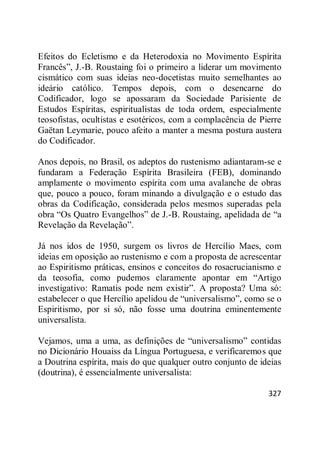 327
Efeitos do Ecletismo e da Heterodoxia no Movimento Espírita
Francês‖, J.-B. Roustaing foi o primeiro a liderar um movimento
cismático com suas ideias neo-docetistas muito semelhantes ao
ideário católico. Tempos depois, com o desencarne do
Codificador, logo se apossaram da Sociedade Parisiente de
Estudos Espíritas, espiritualistas de toda ordem, especialmente
teosofistas, ocultistas e esotéricos, com a complacência de Pierre
Gaëtan Leymarie, pouco afeito a manter a mesma postura austera
do Codificador.
Anos depois, no Brasil, os adeptos do rustenismo adiantaram-se e
fundaram a Federação Espírita Brasileira (FEB), dominando
amplamente o movimento espírita com uma avalanche de obras
que, pouco a pouco, foram minando a divulgação e o estudo das
obras da Codificação, considerada pelos mesmos superadas pela
obra ―Os Quatro Evangelhos‖ de J.-B. Roustaing, apelidada de ―a
Revelação da Revelação‖.
Já nos idos de 1950, surgem os livros de Hercílio Maes, com
ideias em oposição ao rustenismo e com a proposta de acrescentar
ao Espiritismo práticas, ensinos e conceitos do rosacrucianismo e
da teosofia, como pudemos claramente apontar em ―Artigo
investigativo: Ramatis pode nem existir‖. A proposta? Uma só:
estabelecer o que Hercílio apelidou de ―universalismo‖, como se o
Espiritismo, por si só, não fosse uma doutrina eminentemente
universalista.
Vejamos, uma a uma, as definições de ―universalismo‖ contidas
no Dicionário Houaiss da Língua Portuguesa, e verificaremos que
a Doutrina espírita, mais do que qualquer outro conjunto de ideias
(doutrina), é essencialmente universalista:
 
