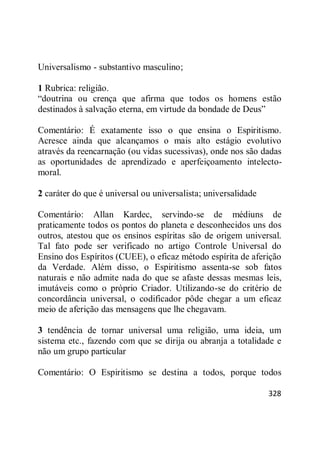 328
Universalismo - substantivo masculino;
1 Rubrica: religião.
―doutrina ou crença que afirma que todos os homens estão
destinados à salvação eterna, em virtude da bondade de Deus‖
Comentário: É exatamente isso o que ensina o Espiritismo.
Acresce ainda que alcançamos o mais alto estágio evolutivo
através da reencarnação (ou vidas sucessivas), onde nos são dadas
as oportunidades de aprendizado e aperfeiçoamento intelecto-
moral.
2 caráter do que é universal ou universalista; universalidade
Comentário: Allan Kardec, servindo-se de médiuns de
praticamente todos os pontos do planeta e desconhecidos uns dos
outros, atestou que os ensinos espíritas são de origem universal.
Tal fato pode ser verificado no artigo Controle Universal do
Ensino dos Espíritos (CUEE), o eficaz método espírita de aferição
da Verdade. Além disso, o Espiritismo assenta-se sob fatos
naturais e não admite nada do que se afaste dessas mesmas leis,
imutáveis como o próprio Criador. Utilizando-se do critério de
concordância universal, o codificador pôde chegar a um eficaz
meio de aferição das mensagens que lhe chegavam.
3 tendência de tornar universal uma religião, uma ideia, um
sistema etc., fazendo com que se dirija ou abranja a totalidade e
não um grupo particular
Comentário: O Espiritismo se destina a todos, porque todos
 