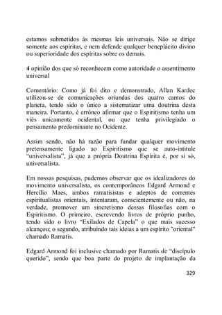 329
estamos submetidos às mesmas leis universais. Não se dirige
somente aos espíritas, e nem defende qualquer beneplácito divino
ou superioridade dos espíritas sobre os demais.
4 opinião dos que só reconhecem como autoridade o assentimento
universal
Comentário: Como já foi dito e demonstrado, Allan Kardec
utilizou-se de comunicações oriundas dos quatro cantos do
planeta, tendo sido o único a sistematizar uma doutrina desta
maneira. Portanto, é errôneo afirmar que o Espiritismo tenha um
viés unicamente ocidental, ou que tenha privilegiado o
pensamento predominante no Ocidente.
Assim sendo, não há razão para fundar qualquer movimento
pretensamente ligado ao Espiritismo que se auto-intitule
―universalista‖, já que a própria Doutrina Espírita é, por si só,
universalista.
Em nossas pesquisas, pudemos observar que os idealizadores do
movimento universalista, os contemporâneos Edgard Armond e
Hercílio Maes, ambos ramatisistas e adeptos de correntes
espiritualistas orientais, intentaram, conscientemente ou não, na
verdade, promover um sincretismo dessas filosofias com o
Espiritismo. O primeiro, escrevendo livros de próprio punho,
tendo sido o livro ―Exilados de Capela‖ o que mais sucesso
alcançou; o segundo, atribuindo tais ideias a um espírito "oriental"
chamado Ramatis.
Edgard Armond foi inclusive chamado por Ramatis de ―discípulo
querido‖, sendo que boa parte do projeto de implantação da
 