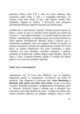 33
primeiros filmes sobre ETs e vida em outros planetas. Seu
minucioso relato sobre a vida e a topografia marcianas, no
entanto, sofre duro abalo, já que, anos depois, sondas não-
tripuladas chegam ao planeta e descrevem uma paisagem
inteiramente diferente daquela constante da referida obra.
Embora não se auto-intitule ―espírita‖, Ramatis procura incutir ao
leitor a noção de que se encontra acima daquilo que chama de
―rótulos‖ e ―convenções humanas‖, ao mesmo tempo em que seus
ditados, estranhamente, se destinam quase que exclusivamente ao
leitor espírita. Ousadamente, Ramatis chega a afirmar que o
Espiritismo naufragará, caso seus adeptos relutem em aceitar os
elevados princípios e ensinos do espiritualismo oriental. Por conta
disso, os centros ramatisistas, boa parte ostentando o nome
―espírita‖ em suas fachadas, veiculam conceitos e práticas
estranhas ao Espiritismo, embora digam seguir Kardec, além de
Jesus e, claro, o próprio Ramatis, alçado à condição de última
palavra em termos de revelação espiritual.
Onde está a concordância?
Aprendemos em ―O Livro dos Médiuns‖ que os Espíritos
Superiores jamais se contradizem. Levando-se em conta tal
premissa, logo chegamos à conclusão que, entre Roustaing e
Ramatis, pelo menos um deles está errado, já que essas duas
―escolas‖ defendem princípios completamente divergentes entre
si. Ramatis, inclusive, chega a afirmar que a principal tese
rustenista, a do corpo fluídico de Jesus, ―é ainda um reflexo dos
efeitos seculares adstritos aos dogmas, milagres, mitos e tabus
 