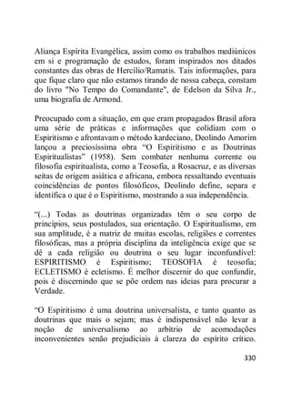 330
Aliança Espírita Evangélica, assim como os trabalhos mediúnicos
em si e programação de estudos, foram inspirados nos ditados
constantes das obras de Hercílio/Ramatis. Tais informações, para
que fique claro que não estamos tirando de nossa cabeça, constam
do livro "No Tempo do Comandante", de Edelson da Silva Jr.,
uma biografia de Armond.
Preocupado com a situação, em que eram propagados Brasil afora
uma série de práticas e informações que colidiam com o
Espiritismo e afrontavam o método kardeciano, Deolindo Amorim
lançou a preciosíssima obra ―O Espiritismo e as Doutrinas
Espiritualistas‖ (1958). Sem combater nenhuma corrente ou
filosofia espiritualista, como a Teosofia, a Rosacruz, e as diversas
seitas de origem asiática e africana, embora ressaltando eventuais
coincidências de pontos filosóficos, Deolindo define, separa e
identifica o que é o Espiritismo, mostrando a sua independência.
―(...) Todas as doutrinas organizadas têm o seu corpo de
princípios, seus postulados, sua orientação. O Espiritualismo, em
sua amplitude, é a matriz de muitas escolas, religiões e correntes
filosóficas, mas a própria disciplina da inteligência exige que se
dê a cada religião ou doutrina o seu lugar inconfundível:
ESPIRITISMO é Espiritismo; TEOSOFIA é teosofia;
ECLETISMO é ecletismo. É melhor discernir do que confundir,
pois é discernindo que se põe ordem nas ideias para procurar a
Verdade.
―O Espiritismo é uma doutrina universalista, e tanto quanto as
doutrinas que mais o sejam; mas é indispensável não levar a
noção de universalismo ao arbítrio de acomodações
inconvenientes senão prejudiciais à clareza do espírito crítico.
 