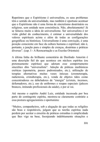 331
Repetimos que o Espiritismo é universalista, os seus problemas
têm o sentido da universalidade, mas também é oportuno acentuar
que o Espiritismo não é uma forma de sincretismo doutrinário ou
religioso, sem unidade nem consistência. Não, absolutamente! Já
se falseou muito a ideia de universalismo. Ser universalista é ter
visão global do conhecimento, é estimar a universalidade dos
valores espirituais acima e além de todas as configurações
geográficas ou históricas. Universalismo é uma convicção, é uma
posição consciente em face da cultura humana e espiritual; não é,
portanto, a junção pura e simples de crenças, doutrinas e práticas
diversas‖. (cap. I - A Reencarnação e as Escolas Orientais)
A última linha do brilhante comentário de Deolindo Amorim é
uma descrição fiel do que acontece em núcleos espíritas (ou
pretensamente espíritas) que adotam esse comportamento
sincrético dito ―universalista‖. Adoção de práticas mediúnicas
exóticas (apometria, passes padronizados, etc.), utilização de
terapias alternativas muitas vezes inócuas (cromoterapia,
radiestesia, cristalterapia, etc.), venda de objetos tidos como
concentradores ou debeladores de ―energia‖ (cristais, incensos,
defumadores, etc.), uso de uniformes e roupas especiais (jalecos
brancos, imitando profissionais da saúde), e por aí vai.
Até mesmo o espírito André Luiz, entidade incensada por boa
parte do contingente espírita, mostrou-se claramente contrário a
essa postura agregacionista e oportunista:
―Muitos, companheiros, sob a alegação de que todas as religiões
são boas e respeitáveis, julgam que as tarefas espíritas nada
perdem por aceitar a enxertia de práticas estranhas à simplicidade
que lhes vige na base, lisonjeando indebitamente situações e
 